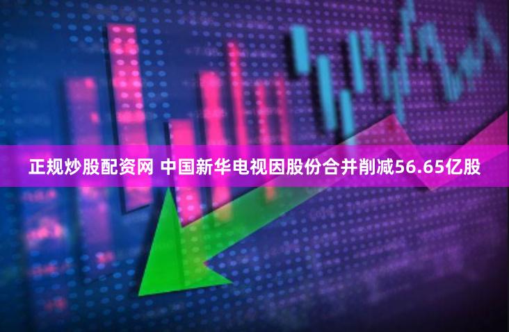 正规炒股配资网 中国新华电视因股份合并削减56.65亿股