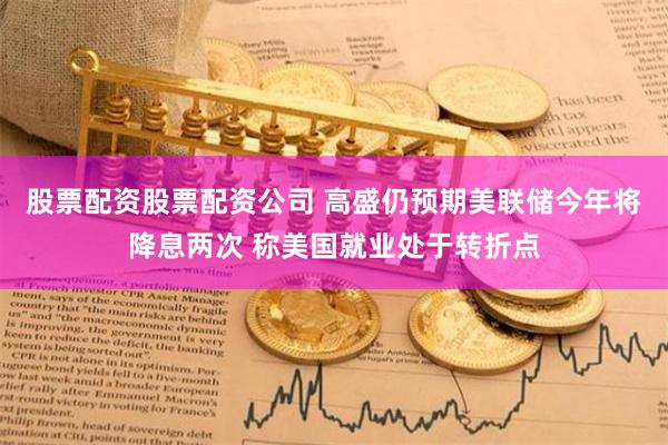 股票配资股票配资公司 高盛仍预期美联储今年将降息两次 称美国就业处于转折点