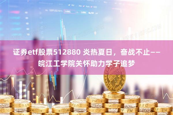 证券etf股票512880 炎热夏日，奋战不止——皖江工学院关怀助力学子追梦