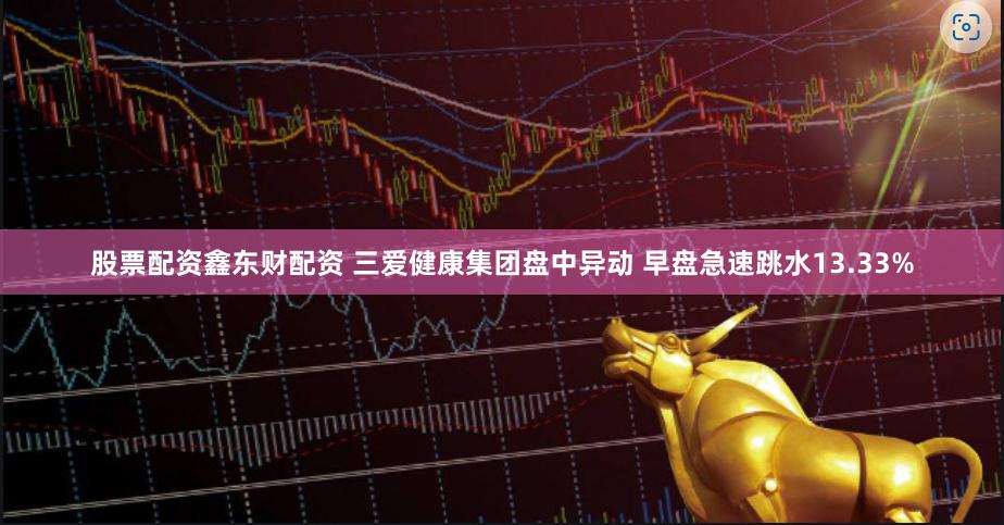 股票配资鑫东财配资 三爱健康集团盘中异动 早盘急速跳水13.33%