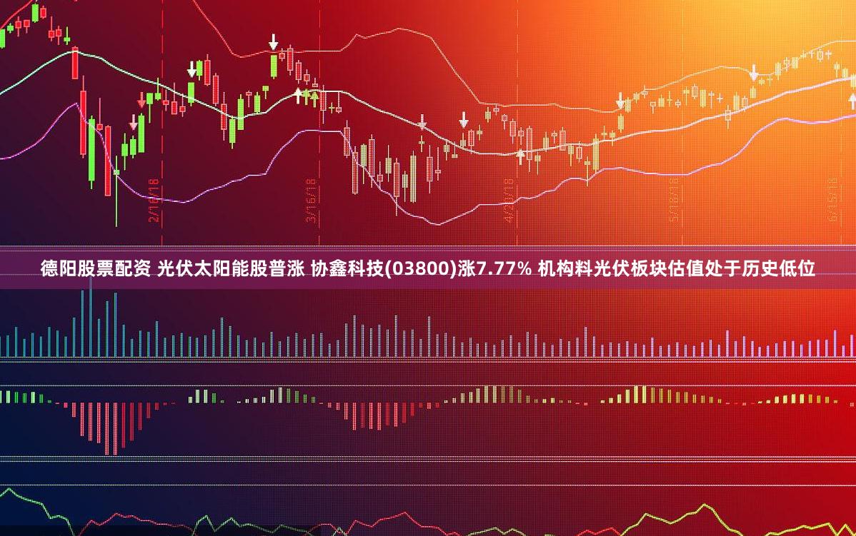 德阳股票配资 光伏太阳能股普涨 协鑫科技(03800)涨7.77% 机构料光伏板块估值处于历史低位