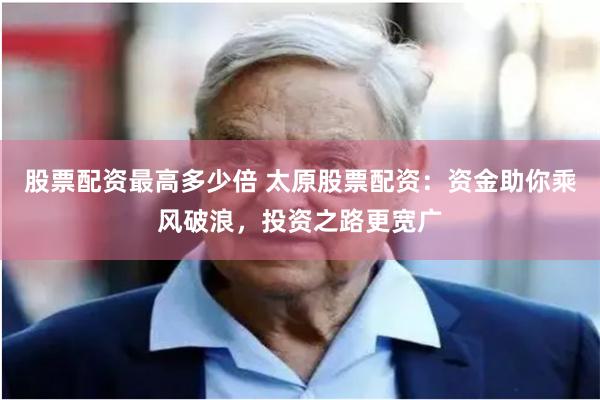 股票配资最高多少倍 太原股票配资：资金助你乘风破浪，投资之路更宽广