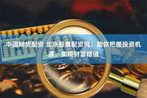 中国期货配资 北京股票配资网：助你把握投资机遇，实现财富增值