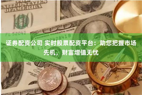 证券配资公司 实时股票配资平台：助您把握市场先机，财富增值无忧