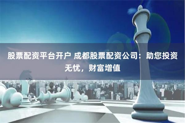 股票配资平台开户 成都股票配资公司：助您投资无忧，财富增值
