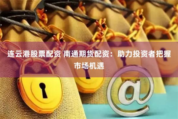 连云港股票配资 南通期货配资：助力投资者把握市场机遇