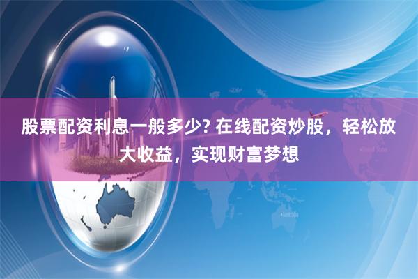 股票配资利息一般多少? 在线配资炒股，轻松放大收益，实现财富梦想