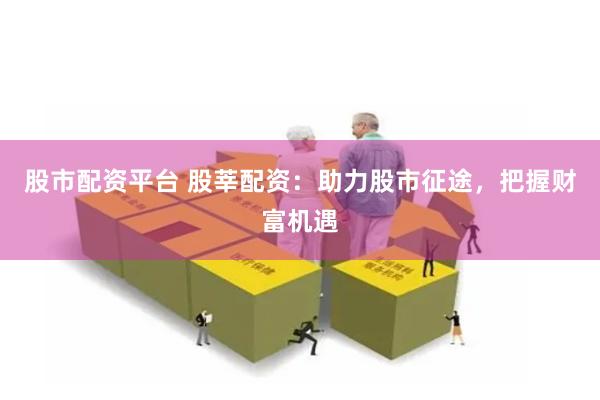 股市配资平台 股莘配资：助力股市征途，把握财富机遇