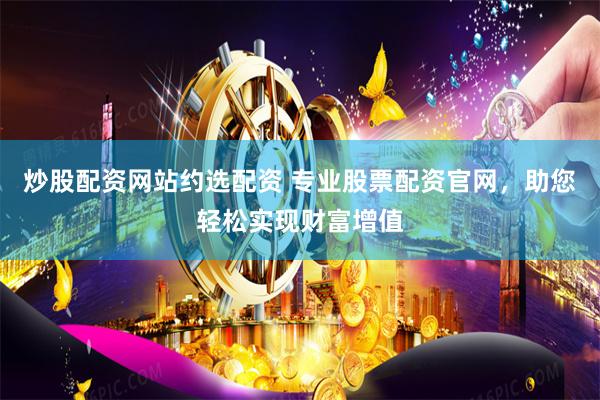 炒股配资网站约选配资 专业股票配资官网，助您轻松实现财富增值