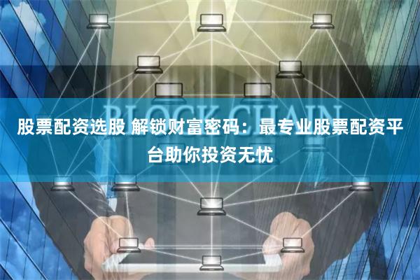 股票配资选股 解锁财富密码：最专业股票配资平台助你投资无忧