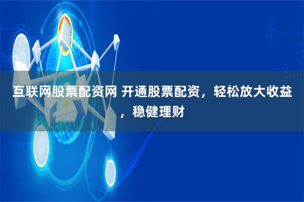 互联网股票配资网 开通股票配资，轻松放大收益，稳健理财