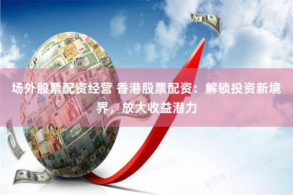场外股票配资经营 香港股票配资：解锁投资新境界，放大收益潜力