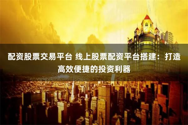 配资股票交易平台 线上股票配资平台搭建：打造高效便捷的投资利器