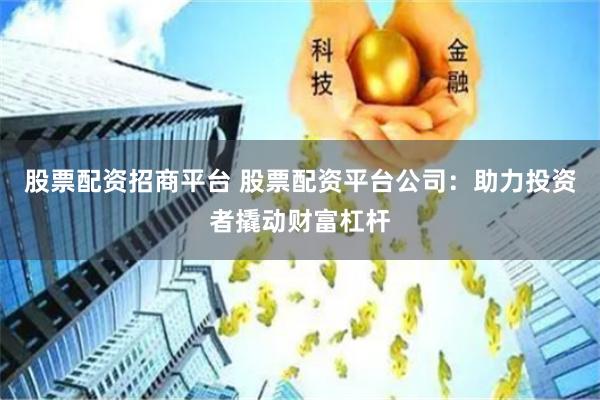 股票配资招商平台 股票配资平台公司：助力投资者撬动财富杠杆