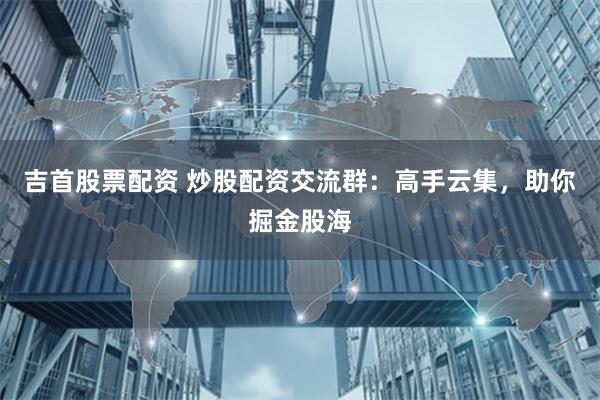 吉首股票配资 炒股配资交流群：高手云集，助你掘金股海