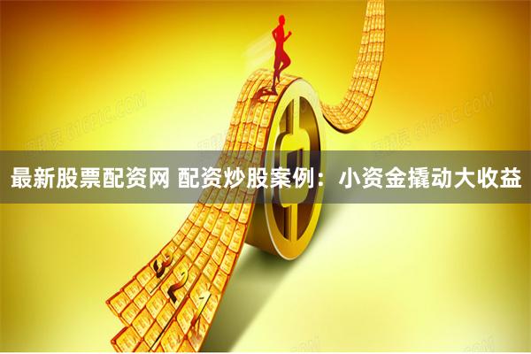 最新股票配资网 配资炒股案例：小资金撬动大收益