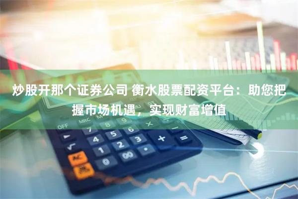炒股开那个证券公司 衡水股票配资平台：助您把握市场机遇，实现财富增值