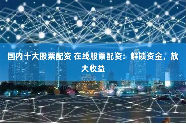 国内十大股票配资 在线股票配资：解锁资金，放大收益