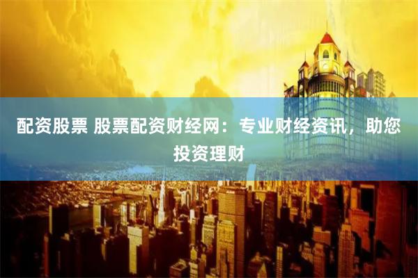 配资股票 股票配资财经网：专业财经资讯，助您投资理财