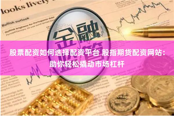 股票配资如何选择配资平台 股指期货配资网站：助你轻松撬动市场杠杆