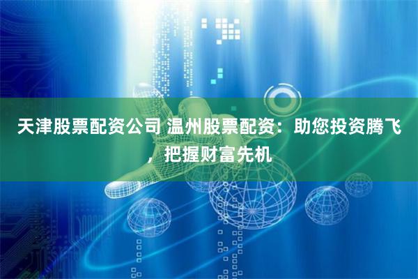 天津股票配资公司 温州股票配资：助您投资腾飞，把握财富先机