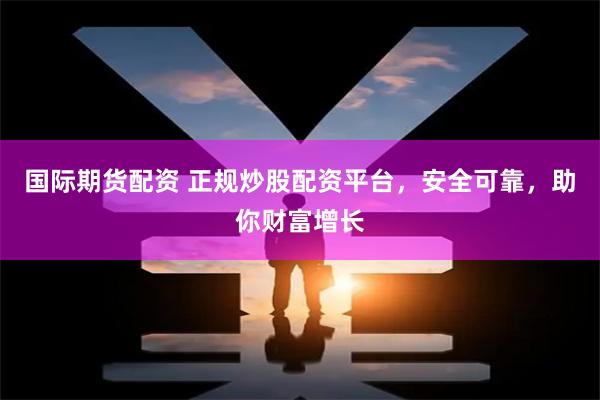 国际期货配资 正规炒股配资平台，安全可靠，助你财富增长
