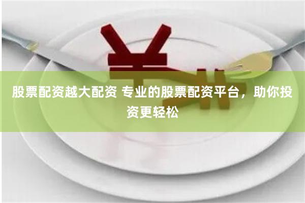 股票配资越大配资 专业的股票配资平台，助你投资更轻松