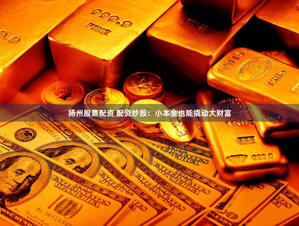 扬州股票配资 配资炒股：小本金也能撬动大财富