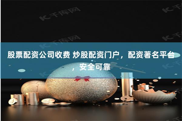 股票配资公司收费 炒股配资门户，配资著名平台，安全可靠