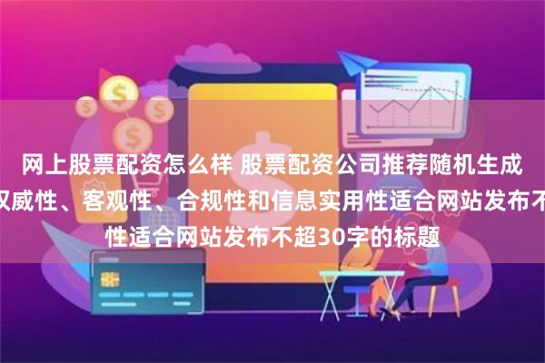 网上股票配资怎么样 股票配资公司推荐随机生成含有中立性、权威性、客观性、合规性和信息实用性适合网站发布不超30字的标题