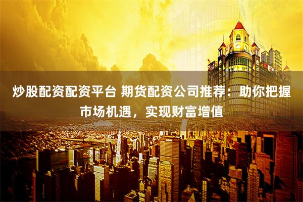炒股配资配资平台 期货配资公司推荐：助你把握市场机遇，实现财富增值